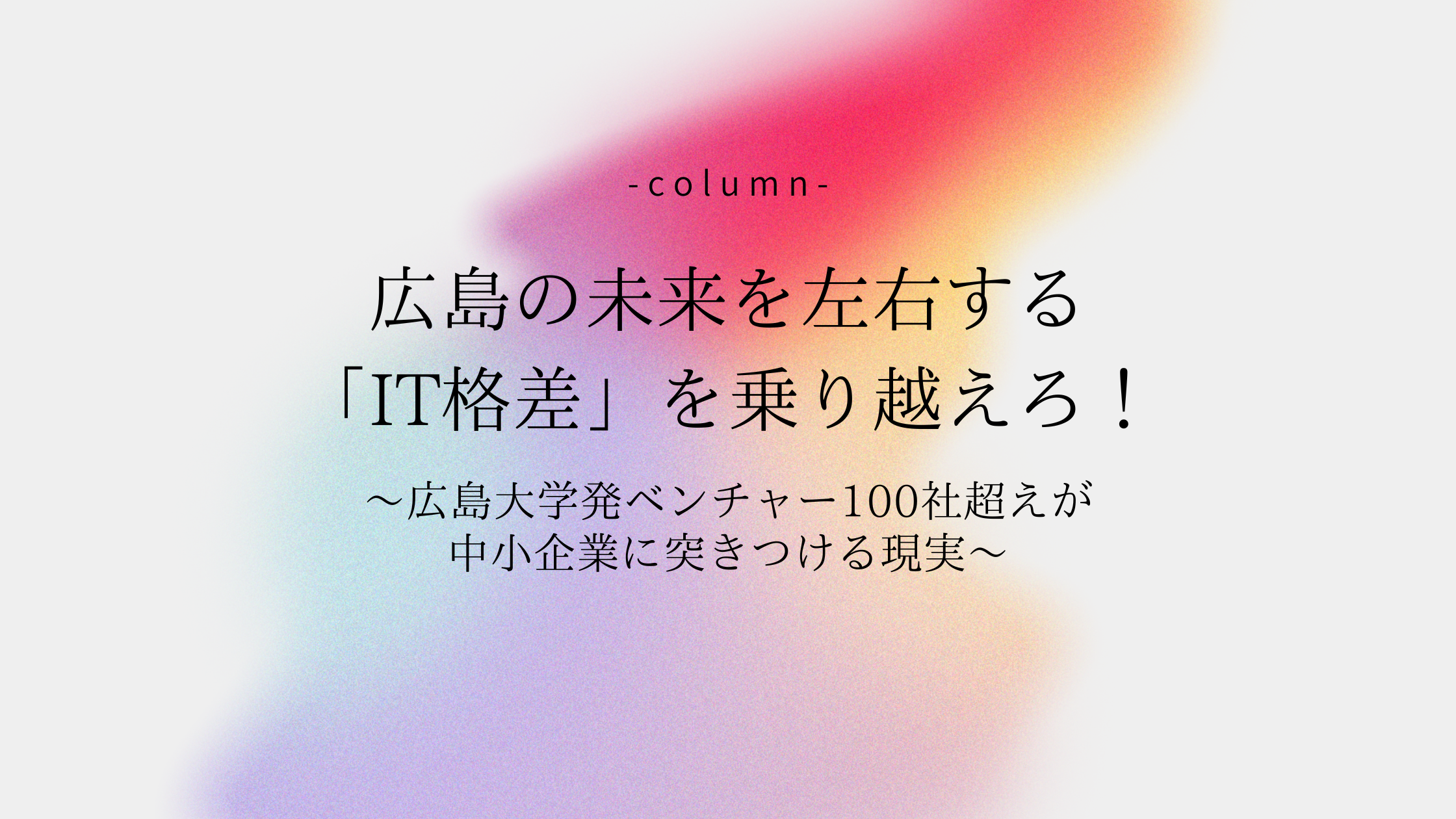 広島の未来を左右する「IT格差」を乗り越えろ！〜広島大学発ベンチャー100社超えが中小企業に突きつける現実〜